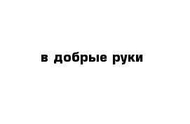 в добрые руки